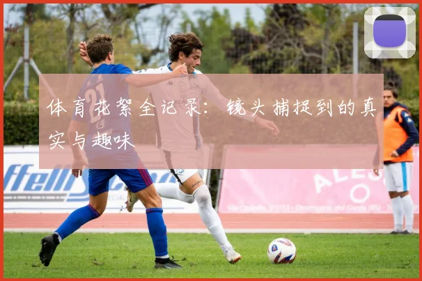 体育花絮全记录：镜头捕捉到的真实与趣味