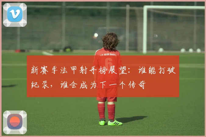 新赛季法甲射手榜展望：谁能打破纪录，谁会成为下一个传奇