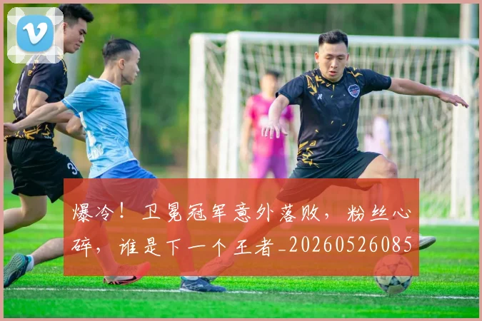 爆冷！卫冕冠军意外落败，粉丝心碎，谁是下一个王者_20260526085339