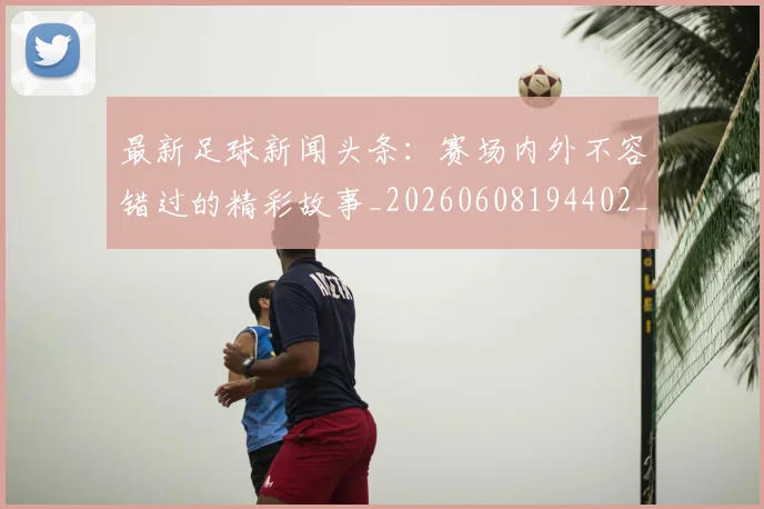 最新足球新闻头条：赛场内外不容错过的精彩故事_20260608194402_20260609190729