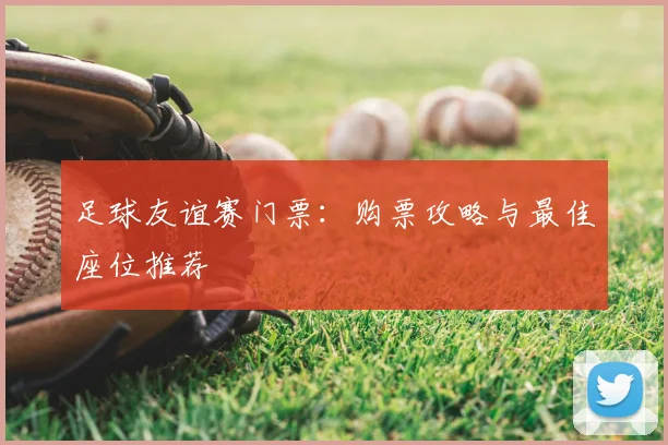 足球友谊赛门票：购票攻略与最佳座位推荐