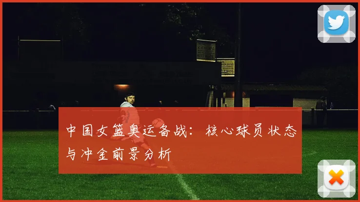 中国女篮奥运备战：核心球员状态与冲金前景分析