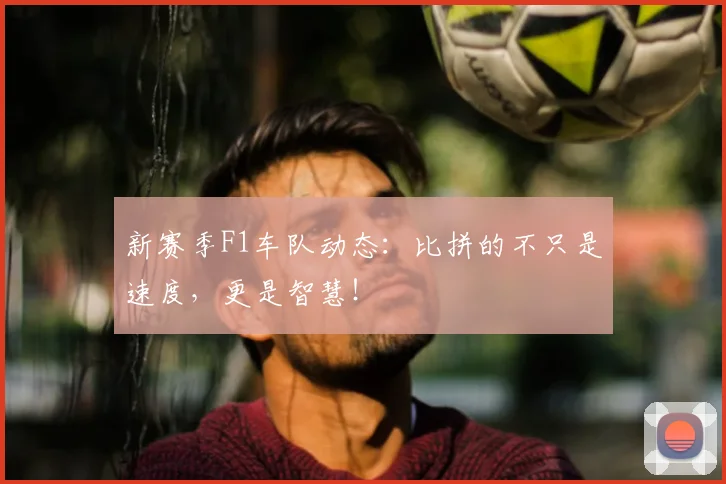 新赛季F1车队动态：比拼的不只是速度，更是智慧！