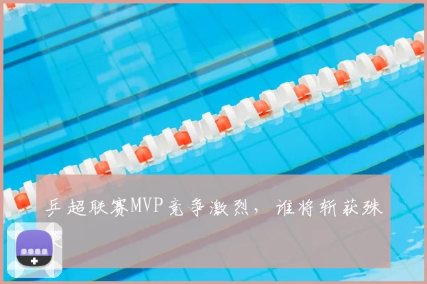 乒超联赛MVP竞争激烈，谁将斩获殊荣