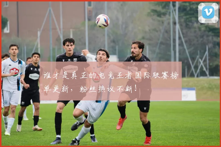 谁才是真正的电竞王者国际联赛榜单更新，粉丝热议不断！