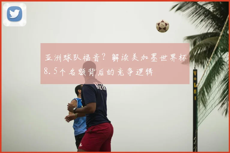 亚洲球队福音？解读美加墨世界杯8.5个名额背后的竞争逻辑