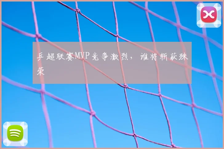 乒超联赛MVP竞争激烈，谁将斩获殊荣