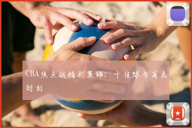 CBA焦点战精彩集锦：十佳球与高光时刻