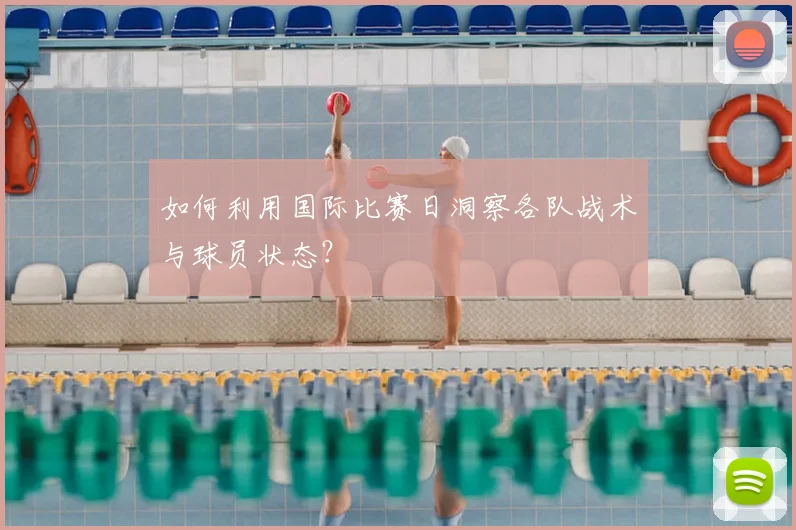 如何利用国际比赛日洞察各队战术与球员状态？
