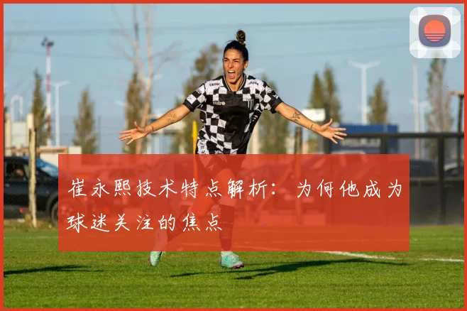 崔永熙技术特点解析：为何他成为球迷关注的焦点