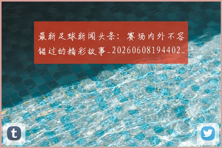 最新足球新闻头条：赛场内外不容错过的精彩故事_20260608194402_20260609190729