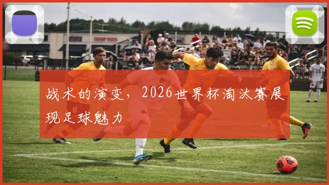 战术的演变，2026世界杯淘汰赛展现足球魅力