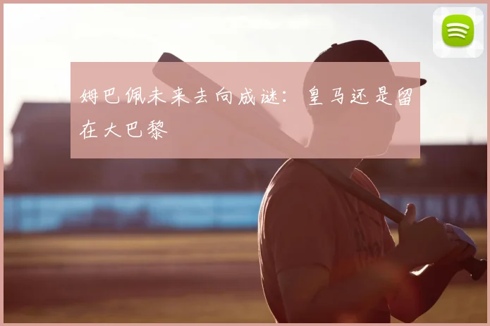 姆巴佩未来去向成谜：皇马还是留在大巴黎