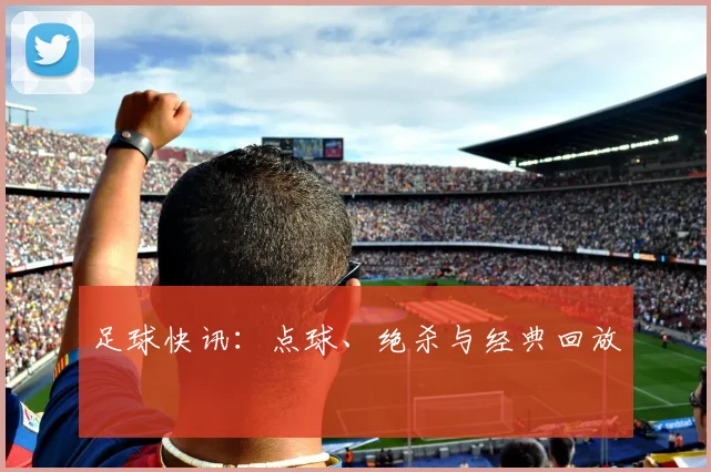 足球快讯：点球、绝杀与经典回放
