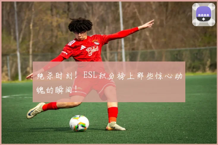 绝杀时刻！ESL积分榜上那些惊心动魄的瞬间！