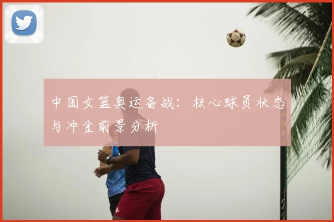 中国女篮奥运备战：核心球员状态与冲金前景分析