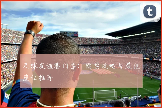 足球友谊赛门票：购票攻略与最佳座位推荐