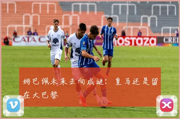 姆巴佩未来去向成谜：皇马还是留在大巴黎